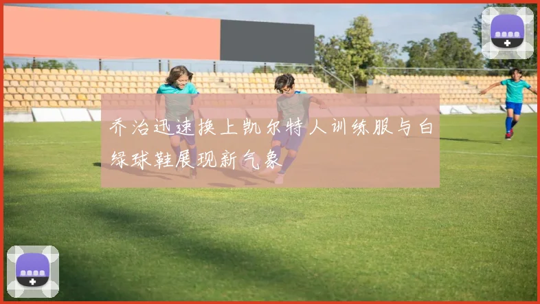 乔治迅速换上凯尔特人训练服与白绿球鞋展现新气象