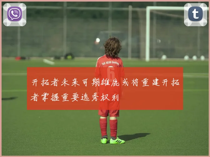 开拓者未来可期雄鹿或将重建开拓者掌握重要选秀权利