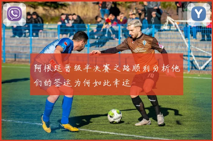 阿根廷晋级半决赛之路顺利分析他们的签运为何如此幸运
