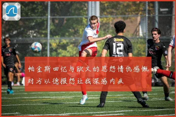 帕金斯回忆与欧文的恩怨情仇感慨对方以德报怨让我深感内疚