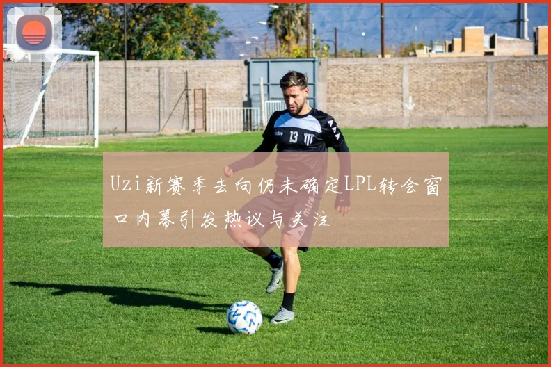 Uzi新赛季去向仍未确定LPL转会窗口内幕引发热议与关注
