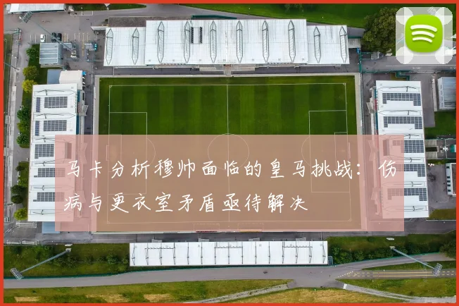 马卡分析穆帅面临的皇马挑战：伤病与更衣室矛盾亟待解决