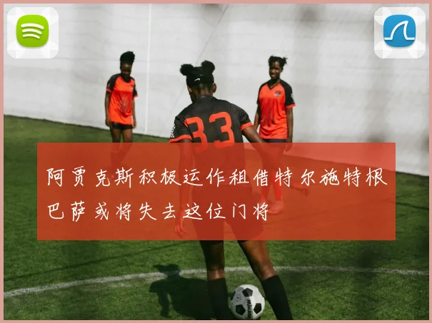 阿贾克斯积极运作租借特尔施特根巴萨或将失去这位门将