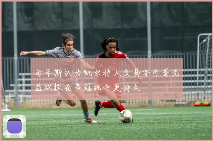 考辛斯认为凯尔特人交易字母哥无益双探花争冠机会更持久