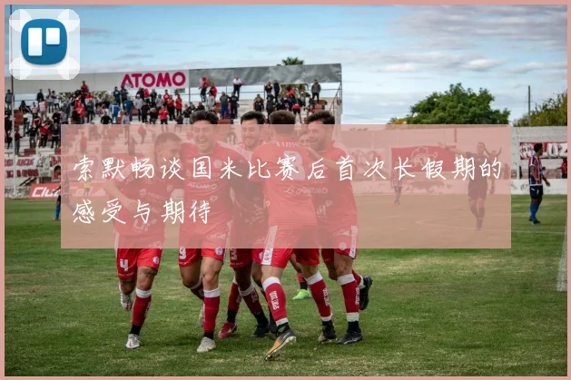 索默畅谈国米比赛后首次长假期的感受与期待